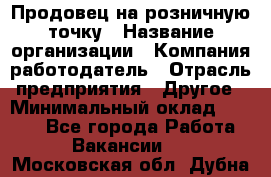 Продовец на розничную точку › Название организации ­ Компания-работодатель › Отрасль предприятия ­ Другое › Минимальный оклад ­ 8 000 - Все города Работа » Вакансии   . Московская обл.,Дубна г.